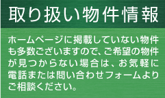 取り扱い物件情報 ホームページに掲載していない物件も多数ございますので、ご希望の物件が見つからない場合は、お気軽に電話または問い合わせフォームよりご相談ください。